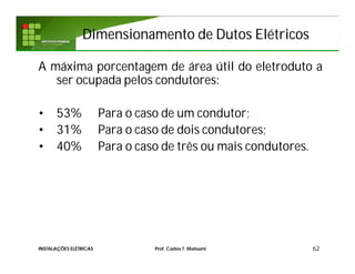Dimensionamento de Dutos ElétricosDimensionamento de Dutos Elétricos
A máxima porcentagem de área útil do eletroduto a
ser ocupada pelos condutores:
• 53% Para o caso de um condutor;
• 31% Para o caso de dois condutores;
• 40% Para o caso de três ou mais condutores.
62INSTALAÇÕES ELÉTRICAS Prof. Carlos T. Matsumi
 