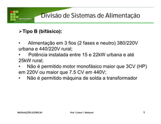Divisão de Sistemas de Alimentação
9INSTALAÇÕES ELÉTRICAS Prof. Carlos T. Matsumi
Tipo B (bifásico):
• Alimentação em 3 fios (2 fases e neutro) 380/220V
urbana e 440/220V rural;
• Potência instalada entre 15 e 22kW urbana e até
25kW rural;
• Não é permitido motor monofásico maior que 3CV (HP)
em 220V ou maior que 7.5 CV em 440V;
• Não é permitido máquina de solda a transformador
 