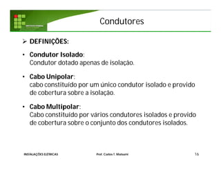 Condutores
 DEFINIÇÕES:
• Condutor Isolado:
Condutor dotado apenas de isolação.
• Cabo Unipolar:
cabo constituído por um único condutor isolado e provido
de cobertura sobre a isolação.
• Cabo Multipolar:
Cabo constituído por vários condutores isolados e provido
de cobertura sobre o conjunto dos condutores isolados.
16INSTALAÇÕES ELÉTRICAS Prof. Carlos T. Matsumi
 