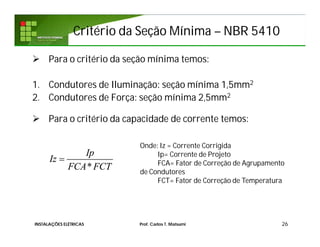 Critério da Seção MínimaCritério da Seção Mínima –– NBR 5410NBR 5410
 Para o critério da seção mínima temos:
1. Condutores de Iluminação: seção mínima 1,5mm2
2. Condutores de Força: seção mínima 2,5mm2
 Para o critério da capacidade de corrente temos:
26
*
Ip
Iz
FCA FCT

Onde: Iz = Corrente Corrigida
Ip= Corrente de Projeto
FCA= Fator de Correção de Agrupamento
de Condutores
FCT= Fator de Correção de Temperatura
INSTALAÇÕES ELÉTRICAS Prof. Carlos T. Matsumi
 