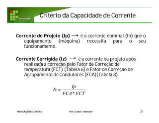 Critério da Capacidade de CorrenteCritério da Capacidade de Corrente
Corrente de Projeto (Ip) é a corrente nominal (In) que o
equipamento (máquina) necessita para o seu
funcionamento.
Corrente Corrigida (Iz) é a corrente de projeto após
realizada a correção pelo Fator de Correção de
temperatura (FCT) (Tabela 6) e Fator de Correção de
Agrupamento de Condutores (FCA)(Tabela 8)
27
*
Ip
Iz
FCA FCT

INSTALAÇÕES ELÉTRICAS Prof. Carlos T. Matsumi
 