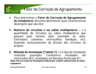 Fator de Correção de AgrupamentoFator de Correção de Agrupamento
 Para determinar o Fator de Correção de Agrupamento
de Condutores, devemos determinar duas características
do projeto, que são eles:
1. Número de circuitos e ou cabos multipolares – é a
quantidade de circuitos ou cabos multipolares que
passam pelo mesmo duto (exemplo de duto:
Eletroduto, canaletas, eletrocalhas, bandejas, etc).
Depende exclusivamente da divisão dos circuitos no
projeto.
2. Método de Instalação (Tabela 1) – é o tipo de instalação
realizada (exemplo: Condutores instalados em
eletrocalha (B1), instalados em Bandeja Perfurada (F).
28
Nota: Para as aulas de instalações industriais, sempre utilizaremos os cabos
unipolares
INSTALAÇÕES ELÉTRICAS Prof. Carlos T. Matsumi
 
