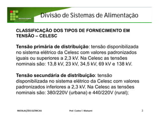 Divisão de Sistemas de Alimentação
3INSTALAÇÕES ELÉTRICAS Prof. Carlos T. Matsumi
CLASSIFICAÇÃO DOS TIPOS DE FORNECIMENTO EM
TENSÃO – CELESC
Tensão primária de distribuição: tensão disponibilizada
no sistema elétrico da Celesc com valores padronizados
iguais ou superiores a 2,3 kV. Na Celesc as tensões
nominais são: 13,8 kV, 23 kV, 34,5 kV, 69 kV e 138 kV.
Tensão secundária de distribuição: tensão
disponibilizada no sistema elétrico da Celesc com valores
padronizados inferiores a 2,3 kV. Na Celesc as tensões
nominais são: 380/220V (urbana) e 440/220V (rural);
 
