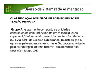 Divisão de Sistemas de Alimentação
4INSTALAÇÕES ELÉTRICAS Prof. Carlos T. Matsumi
CLASSIFICAÇÃO DOS TIPOS DE FORNECIMENTO EM
TENSÃO PRIMÁRIA
Grupo A: grupamento composto de unidades
consumidoras com fornecimento em tensão igual ou
superior 2,3 kV, ou ainda, atendidas em tensão inferior a
2,3 kV a partir de sistema subterrâneo de distribuição e
optantes pelo enquadramento neste Grupo, caracterizado
pela estruturação tarifária binômia, e subdividido nos
seguintes subgrupos:
 