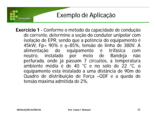 Exemplo de AplicaçãoExemplo de Aplicação
45
Exercício 1 - Conforme o método da capacidade de condução
de corrente, determine a seção do condutor unipolar com
isolação de EPR, sendo que a potência do equipamento é
45kW, Fp= 90% e =85%, tensão de linha de 380V. A
alimentação do equipamento é trifásica com
neutro, instalado por meio de Bandeja não
perfurada, onde já passam 7 circuitos, a temperatura
ambiente média é de 40 °C e no solo de 22 °C, o
equipamento esta instalado a uma distância de 90m do
Quadro de distribuição de Força –QDF e a queda de
tensão máxima admitida de 2%.
INSTALAÇÕES ELÉTRICAS Prof. Carlos T. Matsumi
 