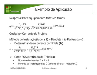 Exemplo de AplicaçãoExemplo de Aplicação
Resposta: Para equipamento trifásico temos:
Onde: Ip= Corrente de Projeto
Método de instalação(tabela 1) – Bandeja não Perfurada –C
• Determinando a corrente corrigida (Iz):
 Onde FCA é retirado da Tabela 8
• Número de circuitos 7 + 1 = 8
• Método de Instalação tipo C ( coluna direita – método C )
46
89,373
138,327
* 0,71*0,91
Ip
Iz A
FCA FCT
  
3 ( ) 45.000
89,373
3* * * 3*380*0,85*0,90L
P W
Ip A
V Fp


 
INSTALAÇÕES ELÉTRICAS Prof. Carlos T. Matsumi
 