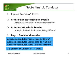 Seção Final do CondutorSeção Final do Condutor
 E para o Exercício 1 temos:
 Critério da Capacidade de Corrente:
A seção do condutor Fase será de =35mm2
 Critério da Queda de Tensão:
A seção do condutor Fase será de =35mm2
 Logo o Condutor deverá ter:
A seção do condutor Fase será de #=35mm2
A Seção do condutor Neutro será de #=25mm2
A Seção do condutor Terra será de #=16mm2
3ϕ 35mm2, 1N 25mm2 e 1T 16mm2.
49INSTALAÇÕES ELÉTRICAS Prof. Carlos T. Matsumi
 