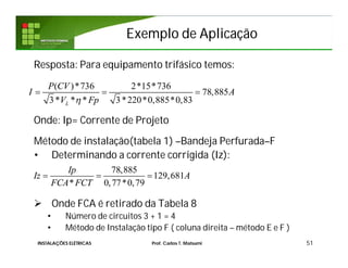 Exemplo de AplicaçãoExemplo de Aplicação
Resposta: Para equipamento trifásico temos:
Onde: Ip= Corrente de Projeto
Método de instalação(tabela 1) –Bandeja Perfurada–F
• Determinando a corrente corrigida (Iz):
 Onde FCA é retirado da Tabela 8
• Número de circuitos 3 + 1 = 4
• Método de Instalação tipo F ( coluna direita – método E e F )
51
78,885
129,681
* 0,77*0,79
Ip
Iz A
FCA FCT
  
( )*736 2*15*736
78,885
3* * * 3*220*0,885*0,83L
P CV
I A
V Fp
  
INSTALAÇÕES ELÉTRICAS Prof. Carlos T. Matsumi
 