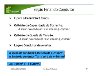 Seção Final do CondutorSeção Final do Condutor
 E para o Exercício 2 temos:
 Critério da Capacidade de Corrente:
A seção do condutor Fase será de =35mm2
 Critério da Queda de Tensão:
A seção do condutor Fase será de =95mm2
 Logo o Condutor deverá ter:
A seção do condutor Fase será de #=95mm2
A Seção do condutor Terra será de #=50mm2
3ϕ 95mm2 e 1T 50mm2.
54INSTALAÇÕES ELÉTRICAS Prof. Carlos T. Matsumi
 