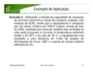 Exemplo de AplicaçãoExemplo de Aplicação
55
Exercício 3 - Utilizando o método da capacidade de condução
de corrente, determine a seção do condutor unipolar com
isolação de XLPE, sendo que o equipamento é composto
por um motor trifásico de 100CV 4 pólos, tensão de fase
de 220V, instalado por meio de canaleta não ventilada no
solo, onde já passam 4 circuitos. A temperatura ambiente
média é de 40°C e no solo de 30 °C, o equipamento está
instalado a uma distância de 110m do Quadro de
distribuição de Força –QDF e a queda de tensão máxima
admitida de 4%.
INSTALAÇÕES ELÉTRICAS Prof. Carlos T. Matsumi
 