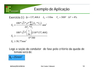 Exemplo de AplicaçãoExemplo de Aplicação
Exercício 3 )
Logo a seção do condutor de fase pelo critério da queda de
tensão será de:
SC =35mm2
58
137,468 110 380 4%C LIp A L m V V V    
 
 
2
2
100* 3* * *
*
1
100* 3* 110*137,468
56
4*380
30,77
C P
C
C L
C
C
L I
S mm
V V
S
S mm



 
 
 


INSTALAÇÕES ELÉTRICAS Prof. Carlos T. Matsumi
 