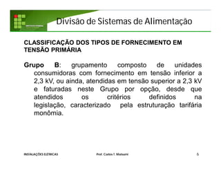 Divisão de Sistemas de Alimentação
6INSTALAÇÕES ELÉTRICAS Prof. Carlos T. Matsumi
CLASSIFICAÇÃO DOS TIPOS DE FORNECIMENTO EM
TENSÃO PRIMÁRIA
Grupo B: grupamento composto de unidades
consumidoras com fornecimento em tensão inferior a
2,3 kV, ou ainda, atendidas em tensão superior a 2,3 kV
e faturadas neste Grupo por opção, desde que
atendidos os critérios definidos na
legislação, caracterizado pela estruturação tarifária
monômia.
 