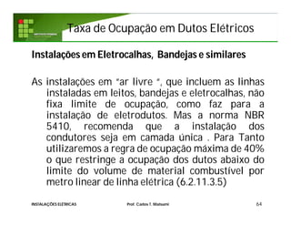 Taxa de Ocupação em Dutos ElétricosTaxa de Ocupação em Dutos Elétricos
Instalações em Eletrocalhas, Bandejas e similares
As instalações em “ar livre “, que incluem as linhas
instaladas em leitos, bandejas e eletrocalhas, não
fixa limite de ocupação, como faz para a
instalação de eletrodutos. Mas a norma NBR
5410, recomenda que a instalação dos
condutores seja em camada única . Para Tanto
utilizaremos a regra de ocupação máxima de 40%
o que restringe a ocupação dos dutos abaixo do
limite do volume de material combustível por
metro linear de linha elétrica (6.2.11.3.5)
64INSTALAÇÕES ELÉTRICAS Prof. Carlos T. Matsumi
 