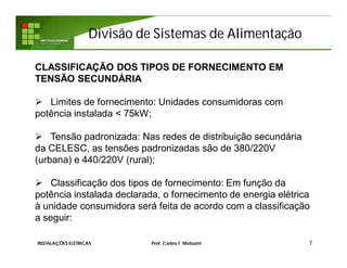 Divisão de Sistemas de Alimentação
7INSTALAÇÕES ELÉTRICAS Prof. Carlos T. Matsumi
CLASSIFICAÇÃO DOS TIPOS DE FORNECIMENTO EM
TENSÃO SECUNDÁRIA
 Limites de fornecimento: Unidades consumidoras com
potência instalada < 75kW;
 Tensão padronizada: Nas redes de distribuição secundária
da CELESC, as tensões padronizadas são de 380/220V
(urbana) e 440/220V (rural);
 Classificação dos tipos de fornecimento: Em função da
potência instalada declarada, o fornecimento de energia elétrica
à unidade consumidora será feita de acordo com a classificação
a seguir:
 