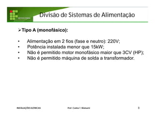 Divisão de Sistemas de Alimentação
8INSTALAÇÕES ELÉTRICAS Prof. Carlos T. Matsumi
Tipo A (monofásico):
• Alimentação em 2 fios (fase e neutro): 220V;
• Potência instalada menor que 15kW;
• Não é permitido motor monofásico maior que 3CV (HP);
• Não é permitido máquina de solda a transformador.
 