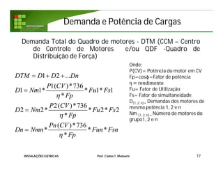 Demanda Total do Quadro de motores - DTM (CCM – Centro
de Controle de Motores e/ou QDF -Quadro de
Distribuição de Força)
77
1 2 ...
1( )*736
1 1* * 1* 1
*
2( )*736
2 2* * 2* 2
*
( )*736
* * *
*
DTM D D Dn
P CV
D Nm Fu Fs
Fp
P CV
D Nm Fu Fs
Fp
Pn CV
Dn Nmn Fun Fsn
Fp



  



Onde:
P(CV)= Potência do motor em CV
Fp=cosϕ=Fator de potência
η = rendimento
Fu= Fator de Utilização
Fs= Fator de simultaneidade
D(1, 2, n)= Demandas dos motores de
mesma potência 1, 2 e n
Nm (1, 2, n)= Número de motores do
grupo1, 2 e n
Demanda e Potência de CargasDemanda e Potência de Cargas
INSTALAÇÕES ELÉTRICAS Prof. Carlos T. Matsumi
 
