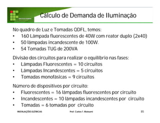 Cálculo de Demanda de IluminaçãoCálculo de Demanda de Iluminação
No quadro de Luz e Tomadas QDFL, temos:
• 160 Lâmpada fluorescentes de 40W com reator duplo (2x40)
• 50 lâmpadas incandescente de 100W.
• 54 Tomadas TUG de 200VA
Divisão dos circuitos para realizar o equilíbrio nas fases:
• Lâmpadas Fluorescentes = 10 circuitos
• Lâmpadas Incandescentes = 5 circuitos
• Tomadas monofásicas = 9 circuitos
Número de dispositivos por circuito:
• Fluorescentes = 16 lâmpadas fluorescentes por circuito
• Incandescentes = 10 lâmpadas incandescentes por circuito
• Tomadas = 6 tomadas por circuito
85INSTALAÇÕES ELÉTRICAS Prof. Carlos T. Matsumi
 