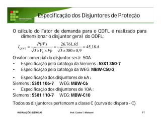 Especificação dos Disjuntores de ProteçãoEspecificação dos Disjuntores de Proteção
91INSTALAÇÕES ELÉTRICAS Prof. Carlos T. Matsumi
O cálculo do Fator de demanda para o QDFL é realizado para
dimensionar o disjuntor geral do QDFL:
O valor comercial do disjuntor será: 50A
• Especificação pelo catálogo da Siemens : 5SX1 350-7
• Especificação pelo catálogo da WEG: MBW-C50-3
• Especificação dos disjuntores de 6A :
Siemens : 5SX1 106-7 WEG: MBW-C6
• Especificação dos disjuntores de 10A :
Siemens : 5SX1 110-7 WEG: MBW-C10
Todos os disjuntores pertencem a classe C (curva de disparo - C)
( ) 26.761,65
45,18
3 3 380 0,9
QDFL
L
P W
I A
V Fp
  
   
 