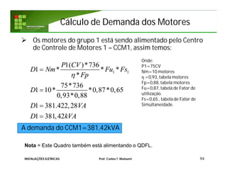 Cálculo de Demanda dos MotoresCálculo de Demanda dos Motores
 Os motores do grupo 1 está sendo alimentado pelo Centro
de Controle de Motores 1 – CCM1, assim temos:
A demanda do CCM1=381,42kVA
94
1 1
1( )*736
1 * * *
*
75*736
1 10* *0,87*0,65
0,93*0,88
1 381.422,28
1 381,42
P CV
D Nm Fu Fs
Fp
D
D VA
D kVA





Onde:
P1=75CV
Nm=10 motores
η =0,93, tabela motores
Fp=0,88, tabela motores
Fu=0,87, tabela de Fator de
utilização.
Fs=0,65 , tabela de Fator de
Simultaneidade.
INSTALAÇÕES ELÉTRICAS Prof. Carlos T. Matsumi
Nota = Este Quadro também está alimentando o QDFL.
 