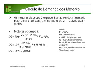 Cálculo de Demanda dos MotoresCálculo de Demanda dos Motores
 Os motores do grupo 2 e grupo 3 estão sendo alimentado
pelo Centro de Controle de Motores 2 – CCM2, assim
temos:
• Motores do grupo 2:
96
Onde:
P2=30CV
Nm=10 motores
η =0,91, tabela motores
Fp=0,84, tabela motores
Fu=0,85, tabela de Fator de
utilização.
Fs=0,65 , tabela de Fator de
Simultaneidade.
2 2
2( )*736
2 * * *
*
30*736
2 10* *0,85*0,65
0,91*0,84
2 159.591,83
P CV
D Nm Fu Fs
Fp
D
D VA




INSTALAÇÕES ELÉTRICAS Prof. Carlos T. Matsumi
 