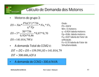 Cálculo de Demanda dos MotoresCálculo de Demanda dos Motores
• Motores do grupo 3:
• A demanda Total do CCM2 é:
• A demanda do CCM2=300,61kVA
97
3 3
3( )*736
3 * * *
*
50*736
3 5* *0,87*0,70
0,924*0,86
3 141.014,79
P CV
D Nm Fu Fs
Fp
D
D VA




Onde:
P3=50CV
Nm=5 motores
η =0,924 tabela motores
Fp=0,86, tabela motores
Fu=0,87 tabela de Fator de
utilização.
Fs=0,70 tabela de Fator de
Simultaneidade.
2 3 159.591,83 141.014,79
300.606,62
DT D D
DT VA
   

INSTALAÇÕES ELÉTRICAS Prof. Carlos T. Matsumi
 