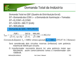 Demanda Total da IndústriaDemanda Total da Indústria
Demanda Total no QDF (Quadro de Distribuição Geral)
DT=Demanda dos CCM´s + a Demanda de Iluminação +Tomadas
DT=D_CCM1+D_CCM2
DT=528,92+380,77 (kVA)
DT=909,69kVA
Demanda do QDG=909,69kVA
Será considerado dois circuitos reservas (trifásicos) com potência
máxima de 50kVA por circuito.
O transformador necessário deverá ter uma potência maior que
904,04kVA, assim comercialmente temos o transformador com
1000kVA.
100INSTALAÇÕES ELÉTRICAS Prof. Carlos T. Matsumi
( ) ( ) 909,69
I 1.382,13
3 3 3 380
1600 1400 (3VL87 16- 2 )
QDG
L L
D D
P W D VA k
A
V Fp V
Correntedodisjuntor I A térmicoajustado I A Siemens

   
    
 
 