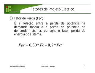 Fatores de Projeto ElétricoFatores de Projeto Elétrico
3) Fator de Perda (Fpr)
É a relação entre a perda de potência na
demanda média e a perda de potência na
demanda máxima, ou seja, o fator perda de
energia do sistema.
71
2
0,30* 0,7*Fpr Fc Fc 
INSTALAÇÕES ELÉTRICAS Prof. Carlos T. Matsumi
 