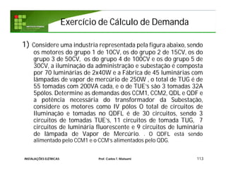 Exercício de Cálculo de DemandaExercício de Cálculo de Demanda
1) Considere uma industria representada pela figura abaixo, sendo
os motores do grupo 1 de 10CV, os do grupo 2 de 15CV, os do
grupo 3 de 50CV, os do grupo 4 de 100CV e os do grupo 5 de
30CV, a iluminação da administração e subestação é composta
por 70 luminárias de 2x40W e a Fábrica de 45 luminárias com
lâmpadas de vapor de mercúrio de 250W , o total de TUG é de
55 tomadas com 200VA cada, e o de TUE’s são 3 tomadas 32A
5pólos. Determine as demandas dos CCM1, CCM2, QDL e QDF e
a potência necessária do transformador da Subestação,
considere os motores como IV pólos O total de circuitos de
Iluminação e tomadas no QDFL é de 30 circuitos, sendo 3
circuitos de tomadas TUE’s, 11 circuitos de tomada TUG, 7
circuitos de luminária fluorescente e 9 circuitos de luminária
de lâmpada de Vapor de Mercúrio. . O QDFL está sendo
alimentado pelo CCM1 e o CCM’s alimentados pelo QDG.
113INSTALAÇÕES ELÉTRICAS Prof. Carlos T. Matsumi
 