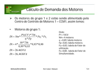 Cálculo de Demanda dos MotoresCálculo de Demanda dos Motores
 Os motores do grupo 1 e 2 estão sendo alimentado pelo
Centro de Controle de Motores 1 – CCM1, assim temos:
• Motores do grupo 1:
123
1 1
1( )*736
1 * * *
*
10*736
1 4* *0,83*0,80
0,89*0,83
1 26.463
1 26,463
P CV
D Nm Fu Fs
Fp
D
D VA
D kVA





Onde:
P1=10CV
Nm=4 motores
η =0,89, tabela motores
Fp=0,83, tabela motores
Fu=0,83, tabela de Fator de
utilização.
Fs=0,80 , tabela de Fator de
Simultaneidade.
INSTALAÇÕES ELÉTRICAS Prof. Carlos T. Matsumi
 