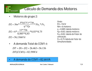 Cálculo de Demanda dos MotoresCálculo de Demanda dos Motores
• Motores do grupo 2:
• A demanda Total do CCM1 é:
• A demanda do CCM1=82,6kVA
124
2 2
3( )*736
2 * * *
*
15*736
2 6* *0,83*0,75
0,885*0,83
2 56,136
P CV
D Nm Fu Fs
Fp
D
D kVA




Onde:
P2=15CV
Nm=6 motores
η =0,885 tabela motores
Fp=0,83, tabela motores
Fu=0,83, tabela de Fator de
utilização.
Fs=0,75 tabela de Fator de
Simultaneidade.
1 2 26.463 56.136
( 1) 82.599
DT D D
DT CCM VA
   

INSTALAÇÕES ELÉTRICAS Prof. Carlos T. Matsumi
 
