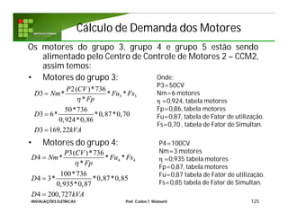 Cálculo de Demanda dos MotoresCálculo de Demanda dos Motores
Os motores do grupo 3, grupo 4 e grupo 5 estão sendo
alimentado pelo Centro de Controle de Motores 2 – CCM2,
assim temos:
• Motores do grupo 3:
• Motores do grupo 4:
125
Onde:
P3=50CV
Nm=6 motores
η =0,924, tabela motores
Fp=0,86, tabela motores
Fu=0,87, tabela de Fator de utilização.
Fs=0,70 , tabela de Fator de Simultan.
3 3
2( )*736
3 * * *
*
50*736
3 6* *0,87*0,70
0,924*0,86
3 169,22
P CV
D Nm Fu Fs
Fp
D
D kVA




4 4
3( )*736
4 * * *
*
100*736
4 3* *0,87*0,85
0,935*0,87
4 200,727
P CV
D Nm Fu Fs
Fp
D
D kVA




P4=100CV
Nm=3 motores
η =0,935 tabela motores
Fp=0,87, tabela motores
Fu=0,87 tabela de Fator de utilização.
Fs=0,85 tabela de Fator de Simultan.
INSTALAÇÕES ELÉTRICAS Prof. Carlos T. Matsumi
 