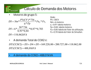 Cálculo de Demanda dos MotoresCálculo de Demanda dos Motores
• Motores do grupo 5:
• A demanda Total do CCM2 é:
• A demanda do CCM2=488,01kVA
126
Onde:
P5=30CV
Nm=6 motores
η =0,91 tabela motores
Fp=0,84, tabela motores
Fu=0,85 tabela de Fator de utilização.
Fs=0,70 tabela de Fator de Simultan.
5 5
3( )*736
5 * * *
*
30*736
5 6* *0,87*0,783
0,91*0,84
5 118,062
P CV
D Nm Fu Fs
Fp
D
D kVA




( 2) 3 4 5 169.220,00 200.727,00 118.062,00
( 2) 488,01
DT CCM D D D
DT CCM kVA
     

INSTALAÇÕES ELÉTRICAS Prof. Carlos T. Matsumi
 