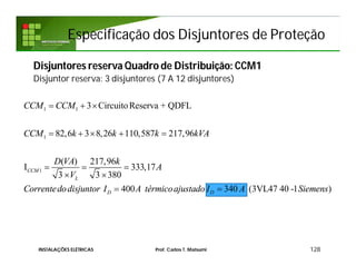 1 1
1
1
3 CircuitoReserva + QDFL
82,6 3 8,26 110,587 217,96
( ) 217,96
I 333,17
3 3 380
400 340 (3VL47 40 -1 )
CCM
L
D D
CCM CCM
CCM k k k kVA
D VA k
A
V
Correntedodisjuntor I A térmicoajustado I A Siemens
  
    
  
 
 
Especificação dos Disjuntores de ProteçãoEspecificação dos Disjuntores de Proteção
Disjuntores reserva Quadro de Distribuição: CCM1
Disjuntor reserva: 3 disjuntores (7 A 12 disjuntores)
128INSTALAÇÕES ELÉTRICAS Prof. Carlos T. Matsumi
 