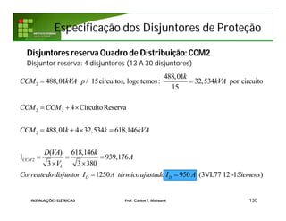 Especificação dos Disjuntores de ProteçãoEspecificação dos Disjuntores de Proteção
Disjuntores reserva Quadro de Distribuição: CCM2
Disjuntor reserva: 4 disjuntores (13 A 30 disjuntores)
130INSTALAÇÕES ELÉTRICAS Prof. Carlos T. Matsumi
2
2 2
2
2
488,01
488,01 / 15circuitos, logotemos: 32,534 por circuito
15
4 CircuitoReserva
488,01 4 32,534 618,146
( ) 618,146
I 939,176
3 3 380
1250
CCM
L
D
k
CCM kVA p kVA
CCM CCM
CCM k k kVA
D VA k
A
V
Correntedodisjuntor I A térmi
 
  
   
  
 
 950 (3VL77 12 -1 )DcoajustadoI A Siemens
 