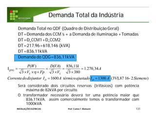 Demanda Total da IndústriaDemanda Total da Indústria
Demanda Total no QDF (Quadro de Distribuição Geral)
DT=Demanda dos CCM´s + a Demanda de Iluminação +Tomadas
DT=D_CCM1+D_CCM2
DT=217,96+618,146 (kVA)
DT=836,11kVA
Demanda do QDG=836,11kVA
Será considerado dois circuitos reservas (trifásicos) com potência
máxima de 82kVA por circuito.
O transformador necessário deverá ter uma potência maior que
836,11kVA, assim comercialmente temos o transformador com
1000kVA.
131INSTALAÇÕES ELÉTRICAS Prof. Carlos T. Matsumi
( ) ( ) 836,11
I 1.270,34
3 3 3 380
1600 1300 (3VL87 16- 2 )
QDG
L L
D D
P W D VA k
A
V Fp V
Correntedodisjuntor I A térmicoajustado I A Siemens

   
    
 
 