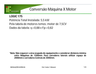 Conversão Máquina X MotorConversão Máquina X Motor
145
LOGIC 175
Potência Total Instalada: 5,5 kW
Pela tabela de motores temos: motor de 7,5CV
Dados da tabela: η=0,88 e Fp=0,82
*Nota: Não esquecer a área ocupada do equipamento e considerar distância mínima
entre Máquinas de 1500mm. Para corredores laterais utilizar espaço de
2000mm e corredores Centrais de 3000mm.
INSTALAÇÕES ELÉTRICAS Prof. Carlos T. Matsumi
 