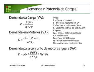 Demanda da Carga (VA):
Demanda em Motores (VA):
Demanda para conjunto de motores iguais (VA):
75
( )
*
P W
D
Fp

Onde:
P= Potência em Watts
S= Potência Aparente em VA
V=Tensão do sistema em Volts
I= Corrente elétrica do sistema em
Àmpere.
Fp = cosϕ = Fator de potência
η = rendimento
Fu= Fator de Utilização
Fs= Fator de simultaneidade
Nm= número de equipamentos
( )*736
*
P CV
D
Fp

( )
* * *
*
P W
D Nm Fu Fs
Fp

Demanda e Potência de CargasDemanda e Potência de Cargas
INSTALAÇÕES ELÉTRICAS Prof. Carlos T. Matsumi
 