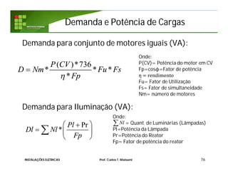Demanda para conjunto de motores iguais (VA):
Demanda para Iluminação (VA):
76
( )*736
* * *
*
P CV
D Nm Fu Fs
Fp

Onde:
P(CV)= Potência do motor em CV
Fp=cosϕ=Fator de potência
η = rendimento
Fu= Fator de Utilização
Fs= Fator de simultaneidade
Nm= número de motores
Pr
*
Pl
Dl Nl
Fp
 
  
 

Onde:
= Quant. de Luminárias (Lâmpadas)
Pl=Potência da Lâmpada
Pr=Potência do Reator
Fp= Fator de potência do reator
Nl
Demanda e Potência de CargasDemanda e Potência de Cargas
INSTALAÇÕES ELÉTRICAS Prof. Carlos T. Matsumi
 