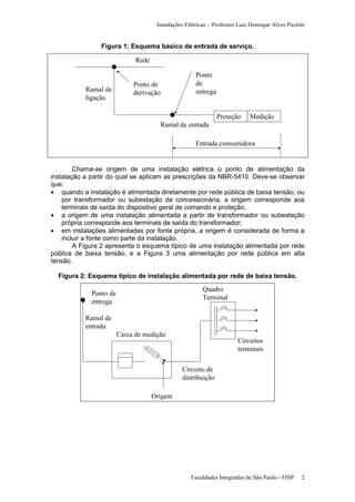 Instalações Elétricas – Professor Luiz Henrique Alves Pazzini

Figura 1: Esquema básico de entrada de serviço.

Rede

Ramal de
ligação

Ponto de
derivação

Ponto
de
entrega

Proteção

Medição

Ramal de entrada
Entrada consumidora

Chama-se origem de uma instalação elétrica o ponto de alimentação da
instalação a partir do qual se aplicam as prescrições da NBR-5410. Deve-se observar
que:
• quando a instalação é alimentada diretamente por rede pública de baixa tensão, ou
por transformador ou subestação da concessionária, a origem corresponde aos
terminais de saída do dispositivo geral de comando e proteção;
• a origem de uma instalação alimentada a partir de transformador ou subestação
própria corresponde aos terminais de saída do transformador;
• em instalações alimentadas por fonte própria, a origem é considerada de forma a
incluir a fonte como parte da instalação.
A Figura 2 apresenta o esquema típico de uma instalação alimentada por rede
pública de baixa tensão, e a Figura 3 uma alimentação por rede pública em alta
tensão.
Figura 2: Esquema típico de instalação alimentada por rede de baixa tensão.

Quadro
Terminal

Ponto de
entrega
Ramal de
entrada
Caixa de medição

Circuitos
terminais
Circuito de
distribuição

Origem

Faculdades Integradas de São Paulo - FISP

2

 