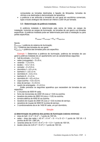 Instalações Elétricas – Professor Luiz Henrique Alves Pazzini

•

computadas as tomadas destinadas à ligação de lâmpadas, tomadas de
vitrines e as destinadas à demonstração de aparelhos;
a potência a ser atribuída a tomadas de uso geral em escritórios comerciais,
lojas e locais análogos não deverá ser inferior a 200 VA por tomada.
3.3 - Determinação da potência instalada.

A potência instalada é determinada pela soma de todas as cargas da
instalação, incluindo as cargas de iluminação, as tomadas de uso geral e as tomadas
específicas. A potência instalada pode ser determinada para toda a instalação ou para
partes específicas.
Pinstalada = Piluminação + Ptug + Ptespecíficas
Sendo:
Piluminação = potência do sistema de iluminação;
Ptug = potência das tomadas de uso geral;
Ptespecíficas = potência das tomadas para uso específico.
Exemplo 1: Determinar a potência de iluminação, potência de tomadas de uso
geral e potência instalada de um apartamento com as características seguintes:
• hall de entrada – 2 x 2 (m);
• salas (conjugadas) – 5 x 8 m;
• varanda – 1,5 x 8 m;
• lavabo – 1,5 x 1,5 m;
• corredor – 2 x 5,5 m;
• dormitório I – 4,5 x 4 m;
• banheiro I – 2,5 x 2 m;
• dormitório II – 3,5 x 4 m;
• banheiro II – 2 x 2 m;
• dormitório III – 4,5 x 4,5 m;
• copa-cozinha – 4,5 x 5,5 m;
• área de serviço – 3 x 5,5 m;
• quarto de empregada – 2 x 2,5 m;
Estão previstos os seguintes aparelhos que necessitam de tomadas de uso
específico:
• 2 chuveiros de 5000 W cada;
• forno de microondas de 2200 VA (cos φ = 0,8) na cozinha;
• lavadora de pratos de 2800 VA (cos φ = 0,8) na cozinha;
• torneira elétrica de 4000 W na cozinha;
• lavadora de roupas de 2500 VA (cos φ = 0,8) na área de serviço;
• secadora de roupas de 5000 W na área de serviço;
• 3 condicionadores de ar de 1400 W cada, um por dormitório.
Solução
a) determinação da potência dos pontos de iluminação (valores mínimos):
• área do hall = 4 m2 < 6 m2 – 1 ponto de 100 VA;
• salas – área das salas = 40 m2 ≥ 6 m2 – 6 + 4 x 8 +2 = 1 ponto de 100 VA + 8
pontos de 60 VA = 580 VA;
• varanda (área de 7,5 m2 ≥ 6 m2 ) = 6 + 1,5 = 1 ponto de 100 VA;
• lavabo (área de 2,25 m2 < 6 m2) = 1 ponto de 100 VA;

Faculdades Integradas de São Paulo - FISP

6

 