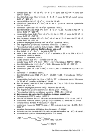 Instalações Elétricas – Professor Luiz Henrique Alves Pazzini

•

corredor (área de 11 m2 ≥ 6 m2) – 6 + 4 + 3 = 1 ponto com 100 VA + 1 ponto com
60 VA = 160 VA;
• dormitório I (área de 18 m2 ≥ 6 m2) – 6 + 3 x 4 = 1 ponto de 100 VA mais 3 pontos
de 60 VA = 280 VA;
• banheiro I (área de 5 m2 < 6 m2) = 1 ponto de 100 VA;
• dormitório II (área de 14 m2 ≥ 6 m2) – 6 + 2 x 4 – 1 ponto de 100 VA + 2 pontos de
60 VA = 220 VA
• banheiro II – (área de 4 m2 < 6 m2 ) = 1 ponto de 100 VA;
• dormitório III (área de 20,25 m2 ≥ 6 m2) – 6 + 3 x 4 + 3,25 – 1 ponto de 100 VA + 3
pontos de 60 VA = 280 VA;
• copa-cozinha (área de 24,75 m2 ≥ 6 m2) – 6 + 4 x 4 + 2,75 – 1 ponto de 100 VA + 4
pontos de 60 VA = 340 VA
• área de serviço (área de 16,5 m2 ≥ 6 m2) – 6 + 2 x 4 + 2,5 = 1 ponto de 100 VA + 2
pontos de 60 VA = 220 VA.
• quarto de empregada (área de 5 m2 < 6 m2) = 1 ponto de 100 VA;
• total da potência aparente do sistema de iluminação – 2.680 VA;
• Potência ativa total do sistema de iluminação – 2.680 x 1,0 = 2.680 W.
b) determinação da potência das tomadas de uso geral
• área do hall = 4 m2 < 6 m2 – 1 tomada de 100 VA;
• salas – área das salas = 40 m2 ≥ 6 m2 – perímetro = 26 m ⇒ 26/6 = 4,3 = 5
tomadas de 100 VA = 500 VA;
• varanda – 1 tomada de 100 VA;
• lavabo (área de 2,25 m2) – 1 tomada com 100 VA;
• corredor (área de 11 m2 ≥ 6 m2) – 11/6 = 1, 83 = 2 tomadas de 100 VA = 200 VA;
• dormitório I (área de 18 m2 ≥ 6 m2) – 18/6 = 3 tomadas de 100 VA = 300 VA;
• banheiro I 1 tomada de 600 VA;
• dormitório II (área de 14 m2 ≥ 6 m2) – 14/6 = 2,33 – 3 tomadas de 100 VA = 300
VA;
• banheiro II – 1 tomada de 600 VA;
• dormitório III (área de 20,25 m2 ≥ 6 m2) – 20,25/6 = 3,35 – 4 tomadas de 100 VA =
300 VA;
• copa-cozinha (perímetro de 20 m) – 20/3,5 = 5,71 = 6 tomadas, sendo 3 tomadas
de 100 VA e 3 tomadas de 600 VA = 2100 VA;
• área de serviço (área de 16,5 m2 – perímetro de 17 m) – 17/6 = 2,83 – 3 tomadas
de 600 VA = 1800 VA.
• quarto de empregada (área de 5 m2) – 1 tomada de 100 VA;
• total da potência aparente das tomadas de uso geral – 7100 VA;
• Potência ativa total das tomadas de uso geral – 7100 x 0,8 = 5680 W.
c) determinação da potência ativa total das tomadas específicas.
• 2 chuveiros de 5000 W cada = 10.000 W
• forno de microondas de 2200 VA (cos φ = 0,8) na cozinha = 2.220 x 0,8 = 1.760 W
• lavadora de pratos de 2800 VA (cos φ = 0,8) na cozinha = 2.800 x 0,8 = 2.240 W
• torneira elétrica de 4000 W na cozinha = 4.000 W
• lavadora de roupas de 2500 VA (cos φ = 0,8) na área de serviço = 2.500 x 0,8 =
2.000 W
• secadora de roupas de 5000 W na área de serviço = 5.000 W;
• 3 condicionadores de ar de 1400 W cada, um por dormitório = 3 x 1.400 = 4.200 W.
• Potência ativa total das tomadas específicas – 29.200 W.
Logo: Pinstalada = Piluminação + Ptug + Ptespecíficas
Pinstalada = 2.680 + 5.680 + 29.200
Pinstalada = 37.560 W

Faculdades Integradas de São Paulo - FISP

7

 