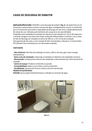 13
CAIXA DE DESCARGA DE EMBUTIR
Aplicação/Descrição: ECOLINE é uma descarga de embutir (Fig. 5) de duplo fluxo (3 a 6
litros) que contribui para o menor consumo de água. Ecologicamente correta, é constituída
por um mecanismo que limita a capacidade da descarga em seis litros, independentemente
do tempo de uso. Indicadas para banheiros de uso geral ou de acessibilidade.
Projetadas para instalação em paredes de alvenaria ou de drywall com 10 cm de espessura,
o produto assegura uma obra mais limpa, ambientes diferenciados e conforto. Isso se deve
ao fato da descarga ser instalada na altura de 100 cm, a 127 cm do piso acabado.
Com garantia de dez anos, é uma solução de fácil manutenção e silenciosa. A torneira bóia
PFC (Positive Flux Control) possui um silenciador acoplado.
VANTAGENS
- Alta eficiência: Pelo fato da instalação ser feita a 100 cm do solo, gera maior energia
hidrodinâmica.
- Baixo custo de instalação: A descarga é instalada em diâmetros de tubulações menores.
- Manutenção: Componentes internos são embutidos e desmontáveis por meio da janela de
inspeção.
- Ganho de espaço: Produto é embutido na parede.
- Compatibilidade: Aplica-se em todas as bacias existentes.
- Durabilidade: Garantia de 10 anos e baixo custo de manutenção.
PRODUTO SUSTENTÁVEL
ECOLINE exerce papel fundamental para a redução no consumo de água.
Figura 5
 