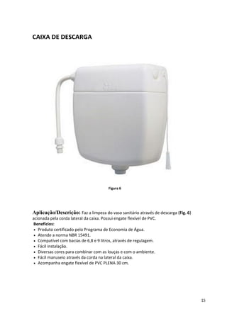 15
CAIXA DE DESCARGA
Figura 6
Aplicação/Descrição: Faz a limpeza do vaso sanitário através de descarga (Fig. 6)
acionada pela corda lateral da caixa. Possui engate flexível de PVC.
Benefícios:
 Produto certificado pelo Programa de Economia de Água.
 Atende a norma NBR 15491.
 Compatível com bacias de 6,8 e 9 litros, através de regulagem.
 Fácil instalação.
 Diversas cores para combinar com as louças e com o ambiente.
 Fácil manuseio através da corda na lateral da caixa.
 Acompanha engate flexível de PVC PLENA 30 cm.
 