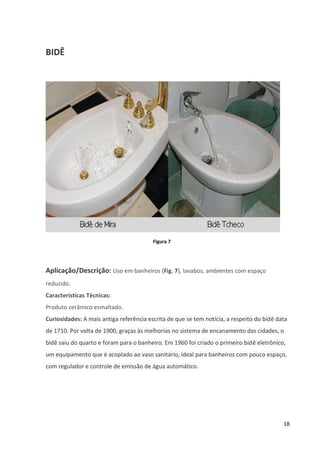 18
BIDÊ
Figura 7
Aplicação/Descrição: Uso em banheiros (Fig. 7), lavabos, ambientes com espaço
reduzido.
Características Técnicas:
Produto cerâmico esmaltado.
Curiosidades: A mais antiga referência escrita de que se tem notícia, a respeito do bidê data
de 1710. Por volta de 1900, graças às melhorias no sistema de encanamento das cidades, o
bidê saiu do quarto e foram para o banheiro. Em 1960 foi criado o primeiro bidê eletrônico,
um equipamento que é acoplado ao vaso sanitário, ideal para banheiros com pouco espaço,
com regulador e controle de emissão de água automático.
 