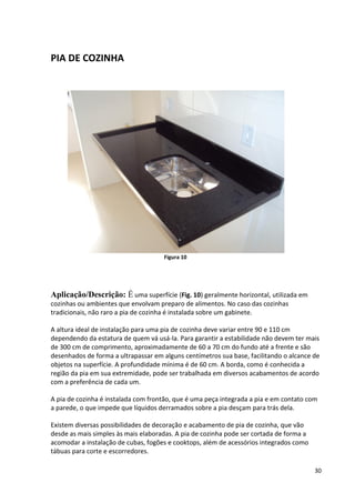 30
PIA DE COZINHA
Figura 10
Aplicação/Descrição: É uma superfície (Fig. 10) geralmente horizontal, utilizada em
cozinhas ou ambientes que envolvam preparo de alimentos. No caso das cozinhas
tradicionais, não raro a pia de cozinha é instalada sobre um gabinete.
A altura ideal de instalação para uma pia de cozinha deve variar entre 90 e 110 cm
dependendo da estatura de quem vá usá-la. Para garantir a estabilidade não devem ter mais
de 300 cm de comprimento, aproximadamente de 60 a 70 cm do fundo até a frente e são
desenhados de forma a ultrapassar em alguns centímetros sua base, facilitando o alcance de
objetos na superfície. A profundidade mínima é de 60 cm. A borda, como é conhecida a
região da pia em sua extremidade, pode ser trabalhada em diversos acabamentos de acordo
com a preferência de cada um.
A pia de cozinha é instalada com frontão, que é uma peça integrada a pia e em contato com
a parede, o que impede que líquidos derramados sobre a pia desçam para trás dela.
Existem diversas possibilidades de decoração e acabamento de pia de cozinha, que vão
desde as mais simples às mais elaboradas. A pia de cozinha pode ser cortada de forma a
acomodar a instalação de cubas, fogões e cooktops, além de acessórios integrados como
tábuas para corte e escorredores.
 