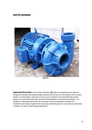 33
MOTO-BOMBA
Figura 11
Aplicação/Descrição: Uma bomba hidráulica (Fig. 11) é um dispositivo que adiciona
energia aos líquidos, tomando energia mecânica de um eixo, de uma haste ou de um outro
fluido: ar comprimido e vapor são os mais usuais. As formas de transmissão de energia
podem ser: aumento de pressão, aumento de velocidade ou aumento de elevação – ou
qualquer combinação destas formas de energia. Como consequência, facilita-se o
movimento do líquido. É geralmente aceito que o líquido possa ser uma mistura de líquidos
e sólidos, nas quais a fase líquida prepondera.
 