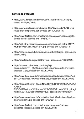 51
Fontes de Pesquisa
 http://www.dancor.com.br/manual/manual-bombas_man.pdf,
acesso em 10/06/2014;
 http://www.lavaloucas.com.br/web_files/downloads/BLF12-lava-
louca-brastemp-ative.pdf, acesso em 10/06/2014;
 http://www.fazfacil.com.br/reforma-construcao/cheiro-esgoto-
dentro-casa/, acesso em 10/06/2014;
 http://mlb-s2-p.mlstatic.com/caixa-sifonada-cs9-astra-14577-
MLB2719654281_052012-F.jpg, acesso em 10/06/2014;
 http://conextec.com.br/img/caixas-gorduralBig.jpg, acesso em
10/06/2014;
 http://pt.wikipedia.org/wiki/Chuveiro, acesso em 10/06/2014;
 http://imoveis.culturamix.com/blog/wp-
content/gallery/1_68/alguns-sinais-importantes-de-chuveiros-
eletricos-3.jpg, acesso em 10/06/2014;
 http://www.tigre.com.br/enciclopedia/uploads/galeria/0ecf1e6
857024be7a6363977e061b31b.jpg, acesso em 10/06/2014;
 http://lh5.ggpht.com/_9ZanLNCqfDs/SbrHFHPGtKI/AAAAAAA
AA58/5-
RdQDcB90g/troca%20reparo%20v%C3%A1lvula%20Hydra_t
humb%5B1%5D.jpg?imgmax=800, acesso em 10/06/2014;
 http://www.censi.com.br/admin/ckeditor/ckfinder/userfiles/ima
ges/valvula(1).jpg, acesso em 10/06/2014;
 http://www.fazfacil.com.br/reforma-construcao/valvula-
descarga-instalar/, acesso em 10/06/2014;
 