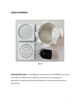 6
CAIXA SIFONADA
Figura 2
Aplicação/Descrição: As peças (Fig. 2) do encanamento que são SIFONADAS, tem como o
nome indica um SIFÃO (em outras palavras é uma parte do cano mergulhado em
permanência na agua) que por este motivo não permite o retorno de cheiros através da
grelha do ralo.
 