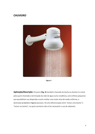 9
CHUVEIRO
Figura 3
Aplicação/Descrição: Chuveiro (Fig. 3) (também chamado de ducha ou duche) é o nome
pelo qual é chamado a terminação da rede de água numa residência, com orifícios pequenos
que possibilitam sua dispersão e assim molhar uma maior área de modo uniforme, e
destinada ao banho e higiene pessoais. Há uma diferenciação entre "tomar uma ducha" e
"tomar um banho", no qual o primeiro não se faz necessário o uso de sabonete.
 