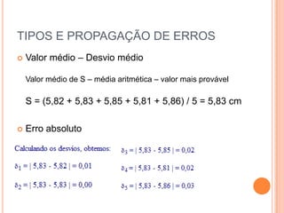 TIPOS E PROPAGAÇÃO DE ERROSValor médio – Desvio médioValor médio de S – média aritmética – valor mais provávelS = (5,82 + 5,83 + 5,85 + 5,81 + 5,86) / 5 = 5,83 cmErro absoluto